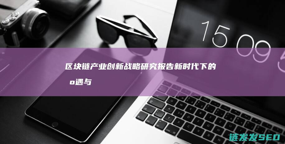区块链产业创新战略研究报告：新时代下的机遇与挑战 (区块链产业创始人是谁)