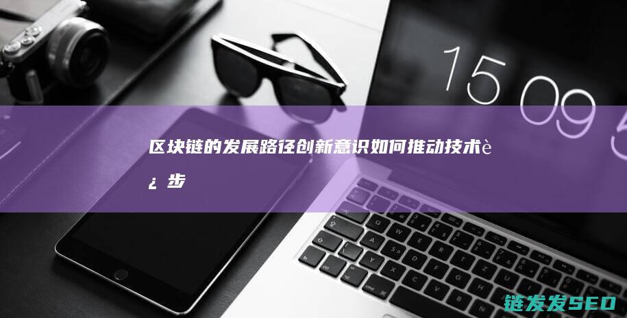 区块链的发展路径：创新意识如何推动技术进步 (区块链的发展过程)