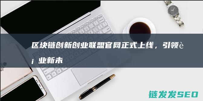 区块链创新创业联盟官网正式上线，引领行业新未来 (区块链创新创业计划书)