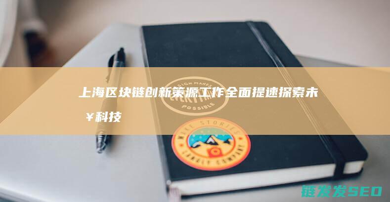 上海区块链创新策源工作全面提速：探索未来科技发展新路径 (上海区块链技术)