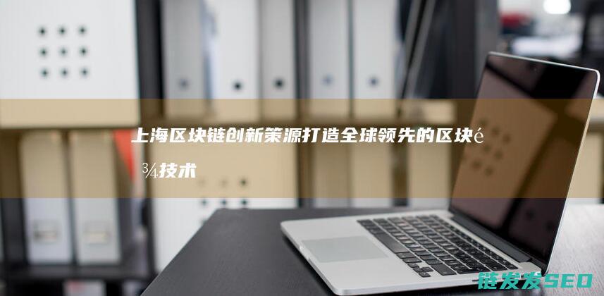 上海区块链创新策源：打造全球领先的区块链技术与应用中心 (上海区块链创始人是谁)