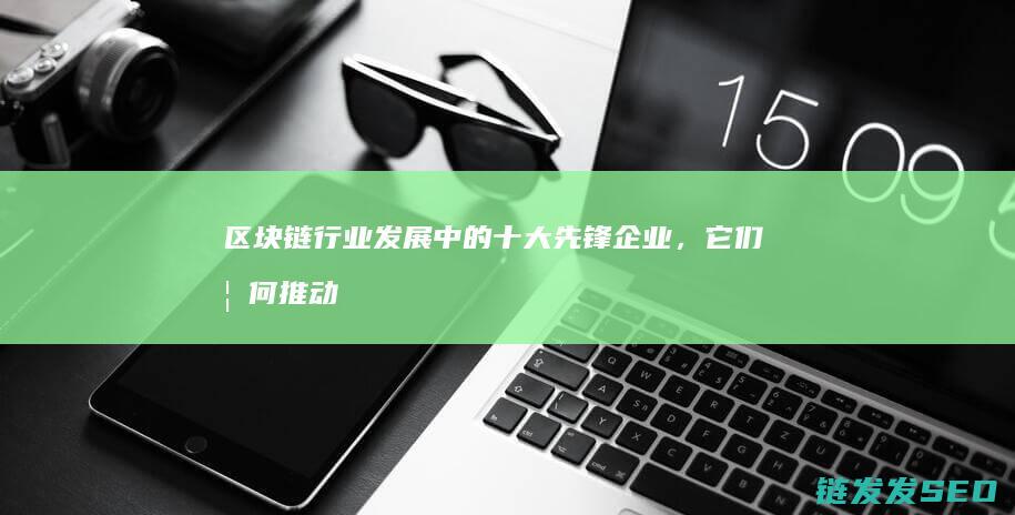 区块链行业发展中的十大先锋企业，它们如何推动技术创新 (区块链行业发展历程)