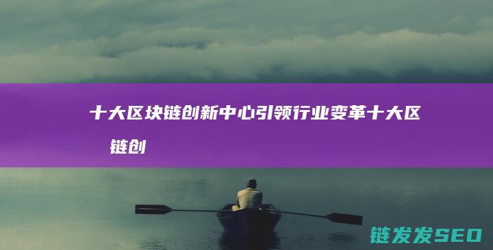 十大区块链创新中心引领行业变革 (十大区块链创始人是谁)