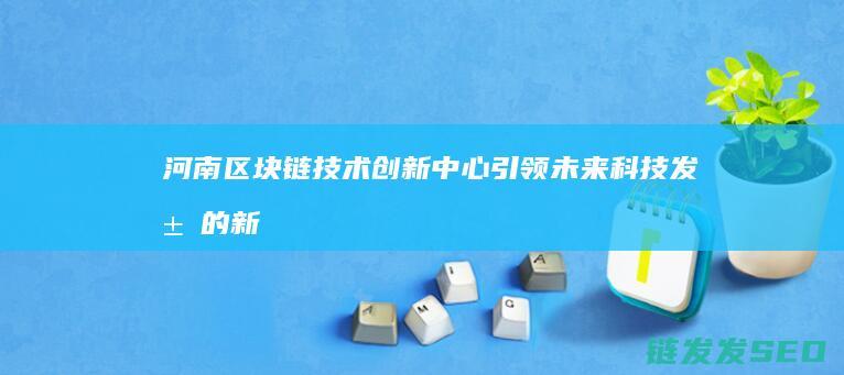 河南区块链技术创新中心：引领未来科技发展的新引擎 (河南区块链技术应用协会)