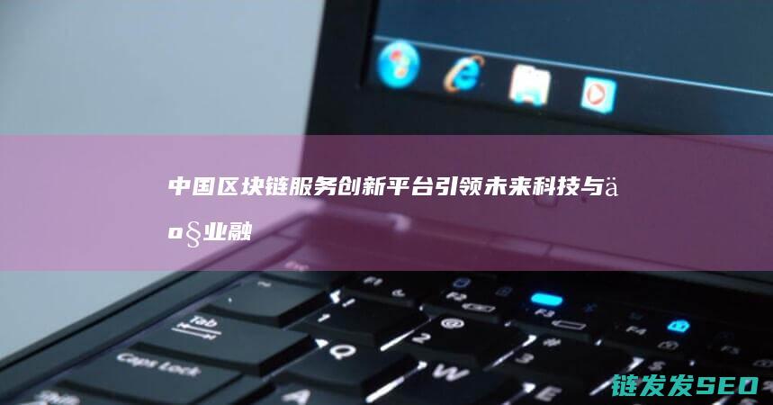 中国区块链服务创新平台：引领未来科技与产业融合的新引擎 (2020中国区块链)
