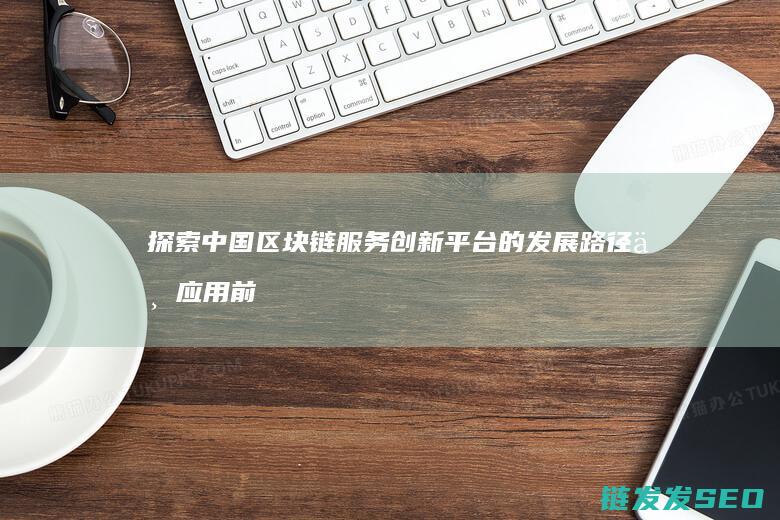 探索中国区块链服务创新平台的发展路径与应用前景 (探索中国区块链的意义)