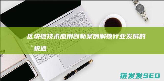 区块链技术应用创新案例：解锁行业发展的新机遇 (区块链技术应用)