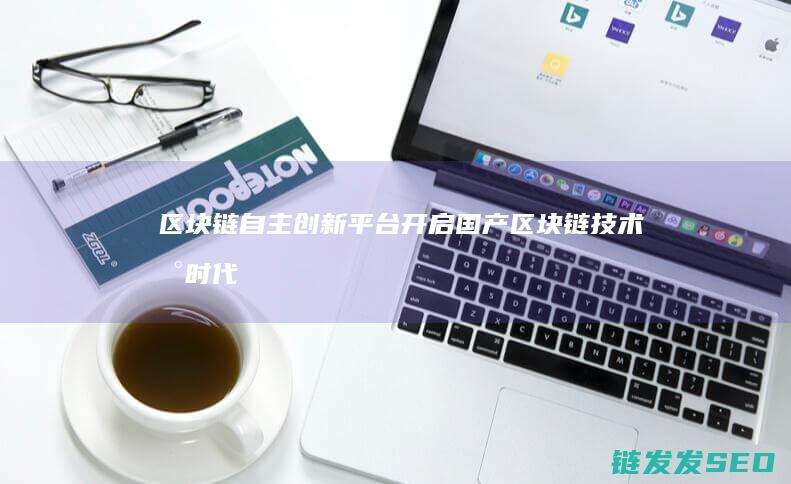 区块链自主创新平台：开启国产区块链技术新时代 (区块链自主创新的重要突破口)