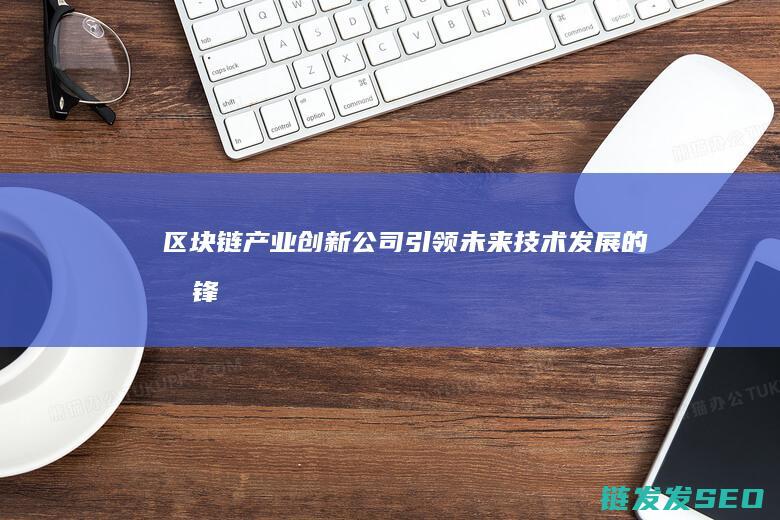 区块链产业创新公司：引领未来技术发展的先锋 (区块链产业创始人是谁)