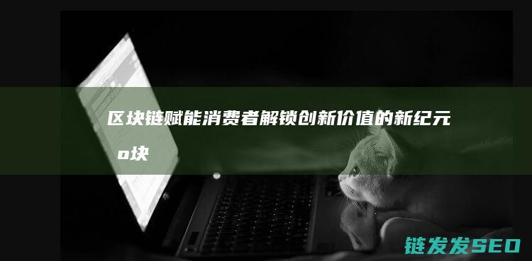 区块链赋能消费者：解锁创新价值的新纪元 (区块链赋能消费的原因)