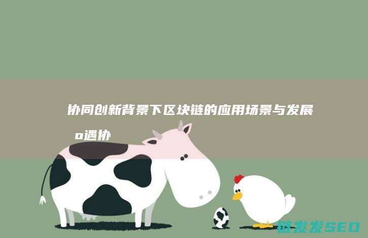 协同创新背景下区块链的应用场景与发展机遇 (协同创新背景的三个主要功能)