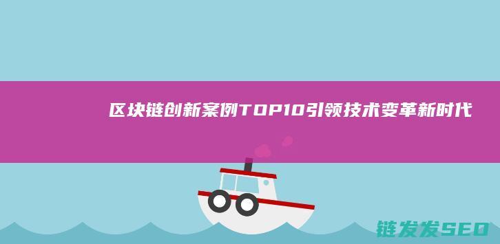 区块链创新案例TOP10：引领技术变革新时代 (区块链创新案例范文)