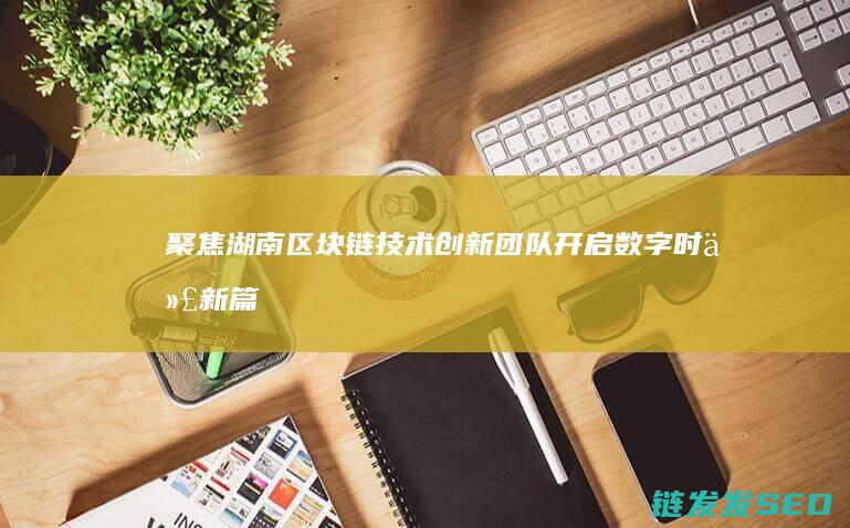 聚焦湖南区块链技术创新团队：开启数字时代新篇章 (湖南省区块链发展总体规划)