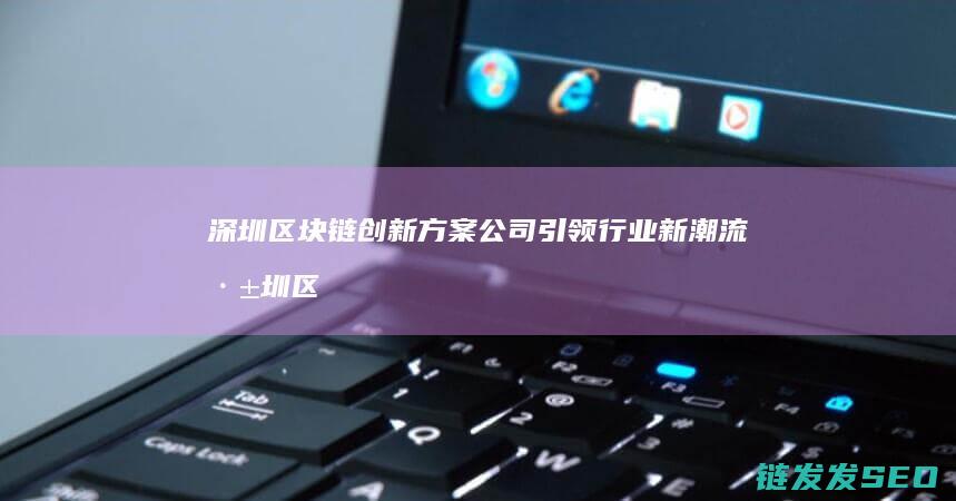 深圳区块链创新方案公司引领行业新潮流 (深圳区块链技术)
