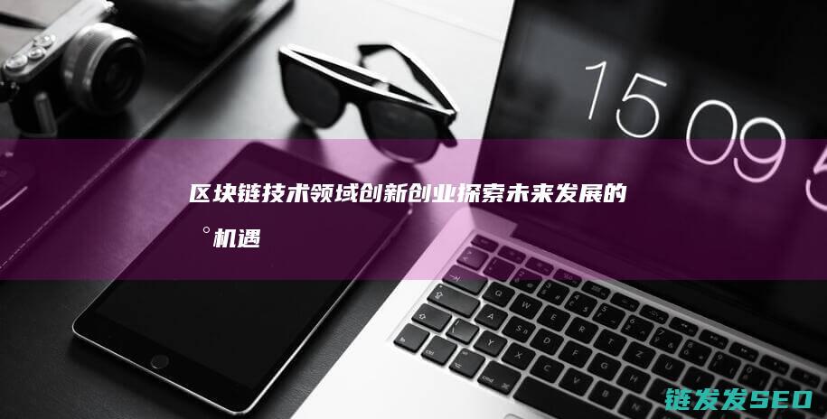 区块链技术领域创新创业：探索未来发展的新机遇 (区块链技术领域国家标准)