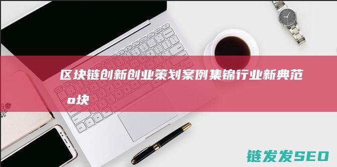 区块链创新创业策划案例集锦：行业新典范 (区块链创新创业项目)