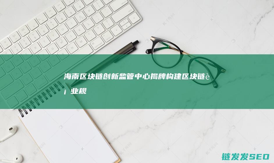 海南区块链创新监管中心揭牌：构建区块链行业规范化发展高地 (海南区块链创始人是谁)