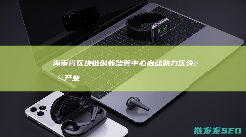 海南省区块链创新监管中心启动：助力区块链产业健康有序成长 (海南省区块链协会)