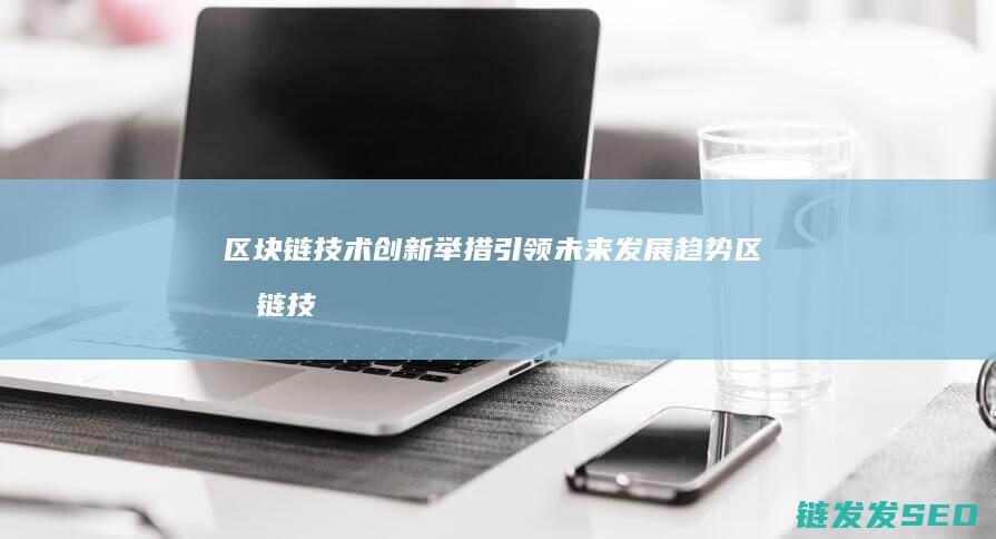 区块链技术创新举措引领未来发展趋势 (区块链技术创新要推动什么等区块链技术创新)