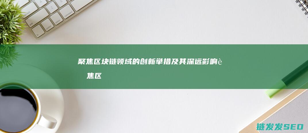 聚焦区块链领域的创新举措及其深远影响 (聚焦区块链 大数据+区块)