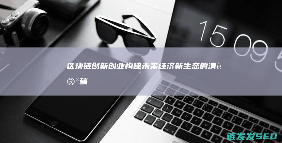 区块链+创新创业：构建未来经济新生态的演讲稿 (区块链创新学院有限公司)