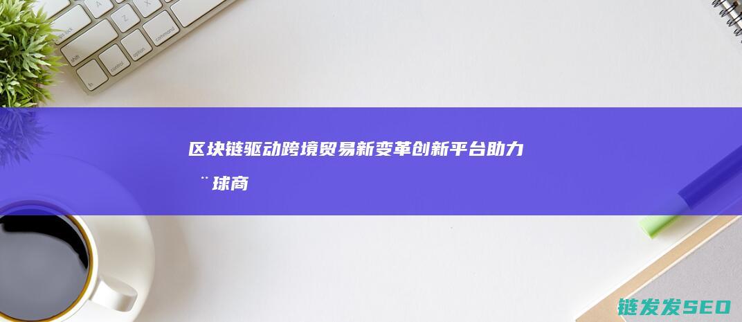 驱动跨境贸易新变革创新平台助力全球商