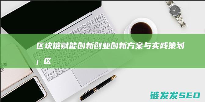 区块链赋能创新创业：创新方案与实践策划案 (区块链赋能创新发展)