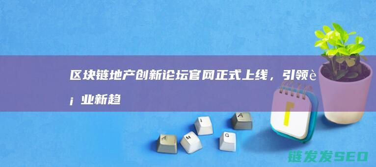 区块链地产创新论坛官网正式上线，引领行业新趋势 (区块链房地产公司)