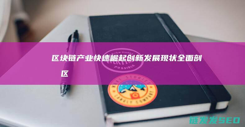 区块链产业快速崛起：创新发展现状全面剖析 (区块链产业快速发展)