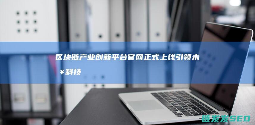 区块链产业创新平台官网正式上线：引领未来科技发展新趋势 (区块链产业创始人是谁)
