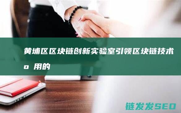 黄埔区区块链创新实验室：引领区块链技术应用的新高地 (黄埔区区块链公司招聘)