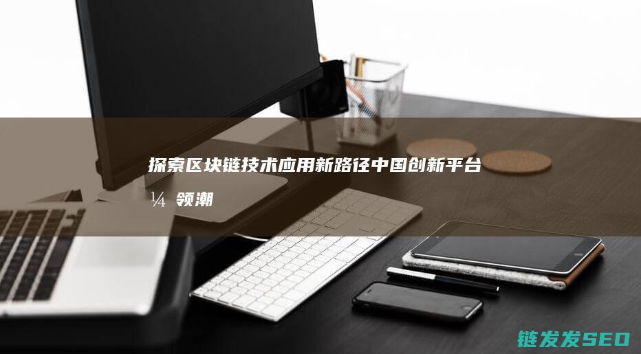 探索区块链技术应用新路径：中国创新平台引领潮流 (探索区块链技术在非税收入征收 房地产交易)
