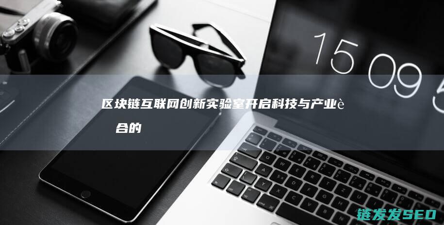区块链互联网创新实验室：开启科技与产业融合的新篇章 (区块链互联网BSN解决了区块链应用开发的的如下问题)