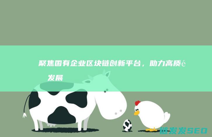 聚焦国有企业区块链创新平台，助力高质量发展 (聚焦国有企业的高质量发展和新质生产力)