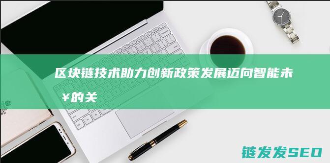 区块链技术助力创新政策发展：迈向智能未来的关键一步 (区块链技术助力数字化转型企业研究案例)