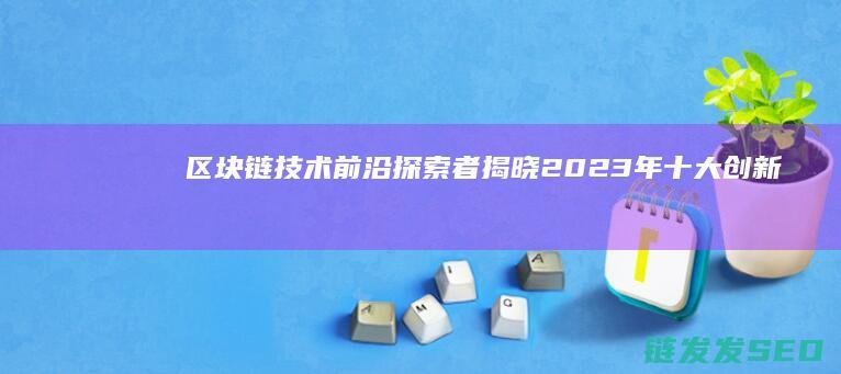 区块链技术前沿探索者：揭晓2023年十大创新企业 (区块链技术前景展望)