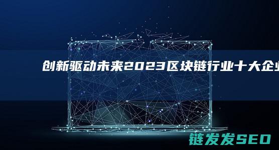 创新驱动未来：2023区块链行业十大企业榜单 (创新驱动未来--大学生创新创业实践教程)