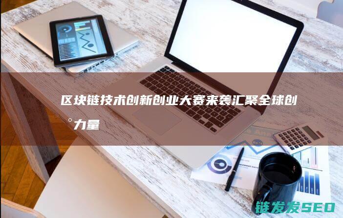区块链技术创新创业大赛来袭：汇聚全球创新力量共谋发展 (区块链技术创始人)