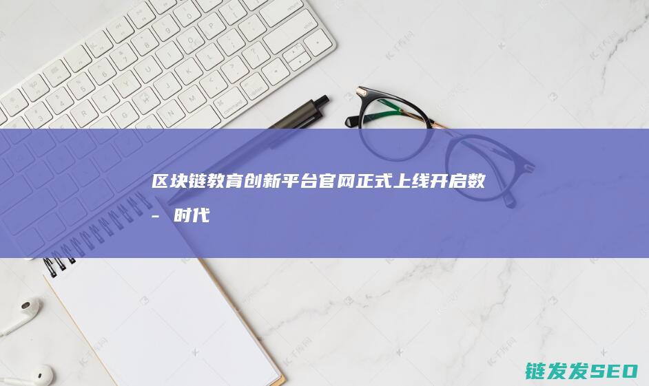 区块链教育创新平台官网正式上线：开启数字时代学习新纪元 (区块链教育产品)