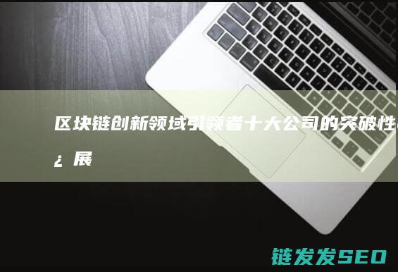 区块链创新领域引领者：十大公司的突破性进展 (区块链创新领域包括)