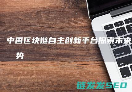 中国区块链自主创新平台：探索未来科技新趋势 (2020中国区块链)