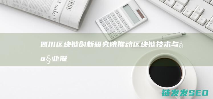 四川区块链创新研究院：推动区块链技术与产业深度融合的关键力量 (四川区块链创新应用案例)