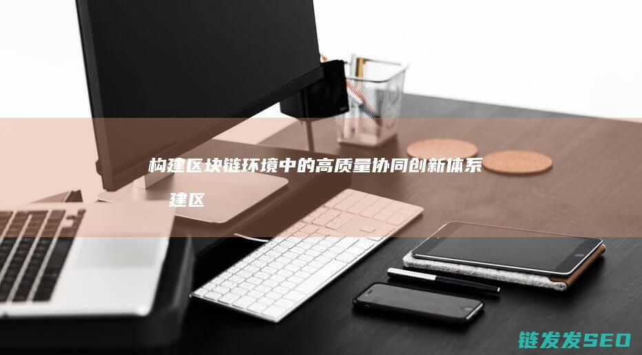 构建区块链环境中的高质量协同创新体系 (构建区块链环境的意义)