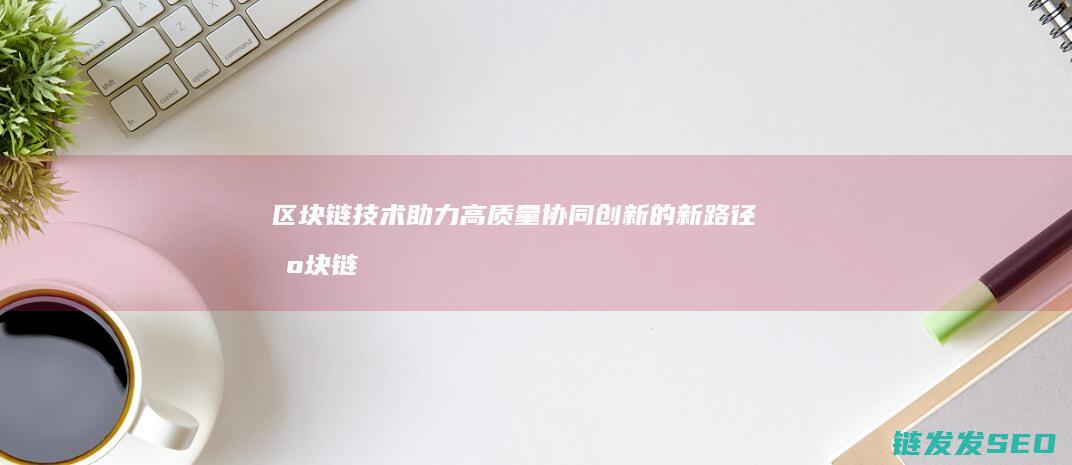 区块链技术助力高质量协同创新的新路径 (区块链技术助力 让数字资产管理 更加便捷透明)