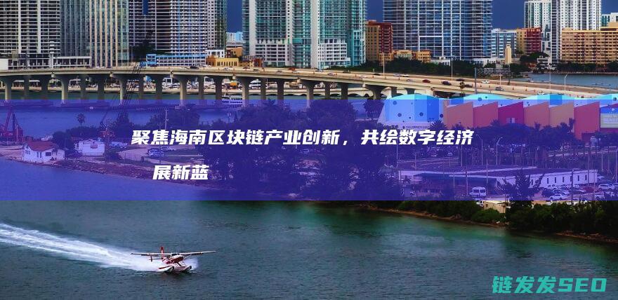 聚焦海南区块链产业创新，共绘数字经济发展新蓝图 (海南区块中心)