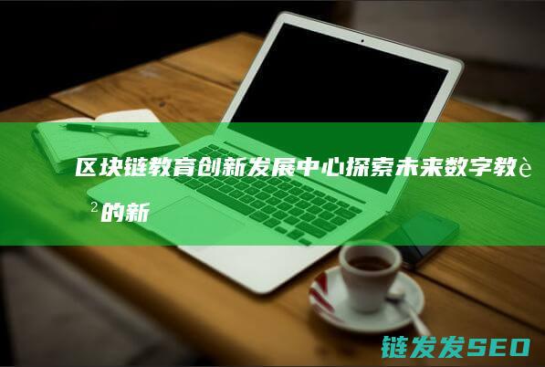 区块链教育创新发展中心：探索未来数字教育的新路径 (区块链教育产品)