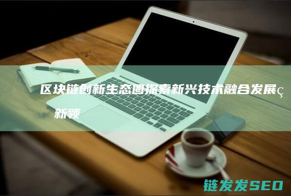 区块链创新生态圈：探索新兴技术融合发展的新领域 (区块链创新应用项目)