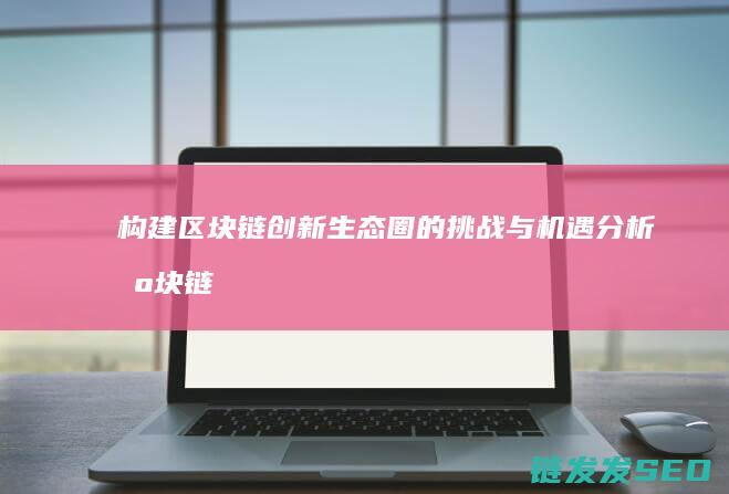构建区块链创新生态圈的挑战与机遇分析 (区块链怎么构建)