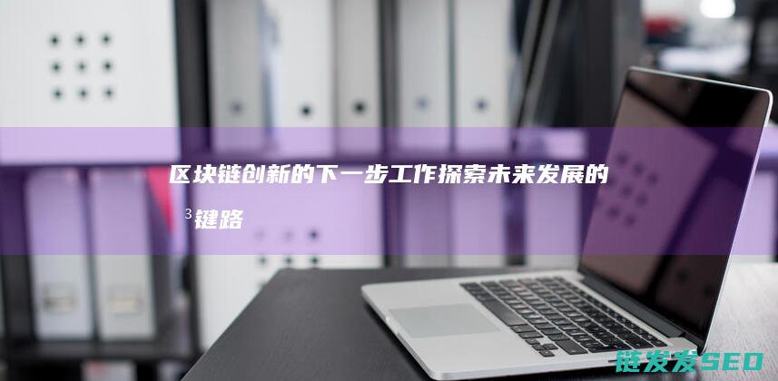 区块链创新的下一步工作：探索未来发展的关键路径 (区块链创新的发展)
