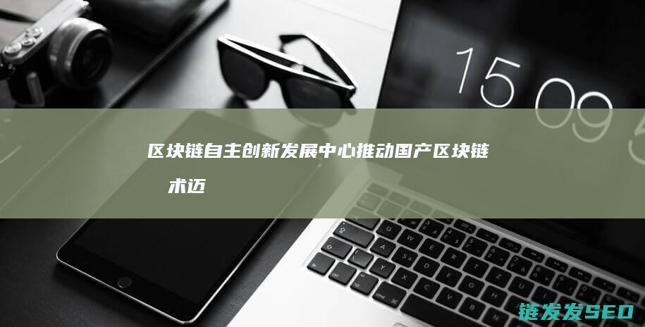 区块链自主创新发展中心：推动国产区块链技术迈向新高度 (区块链自主创新的重要突破口)